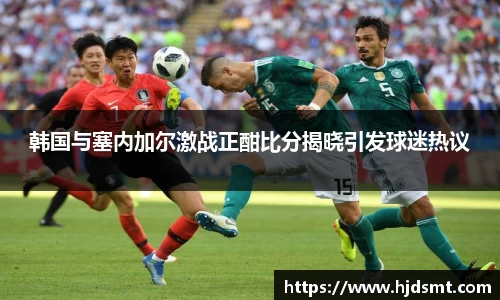 韩国与塞内加尔激战正酣比分揭晓引发球迷热议